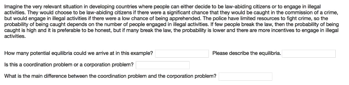 Imagine the very relevant situation in developing countries where people can either decide to be law-abiding citizens or to engage in illegal
activities. They would choose to be law-abiding citizens if there were a significant chance that they would be caught in the commission of a crime,
but would engage in illegal activities if there were a low chance of being apprehended. The police have limited resources to fight crime, so the
probability of being caught depends on the number of people engaged in illegal activities. If few people break the law, then the probability of being
caught is high and it is preferable to be honest, but if many break the law, the probability is lower and there are more incentives to engage in illegal
activities.
How many potential equilibria could we arrive at in this example?
Please describe the equilibria.
Is this a coordination problem or a corporation problem?
What is the main difference between the coordination problem and the corporation problem?
