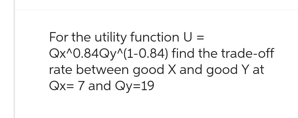 For the utility function U =
Qx^0.84Qy^(1-0.84)
rate between good X and good Y at
Qx= 7 and Qy=19
find the trade-off