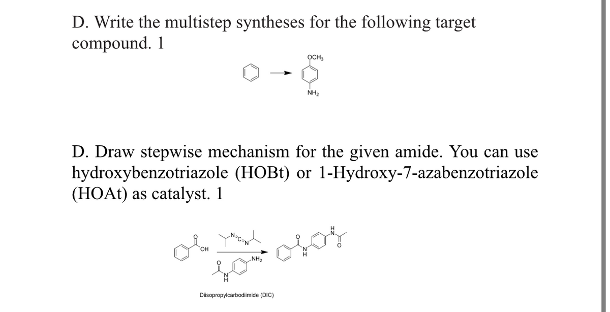 D. Write the multistep syntheses for the following target
compound. 1
ỌCH3
D. Draw stepwise mechanism for the given amide. You can use
hydroxybenzotriazole (HOBt) or 1-Hydroxy-7-azabenzotriazole
(HOAt) as catalyst. 1
N=C=N
NH₂
y
for osos
NH₂
Diisopropylcarbodiimide (DIC)