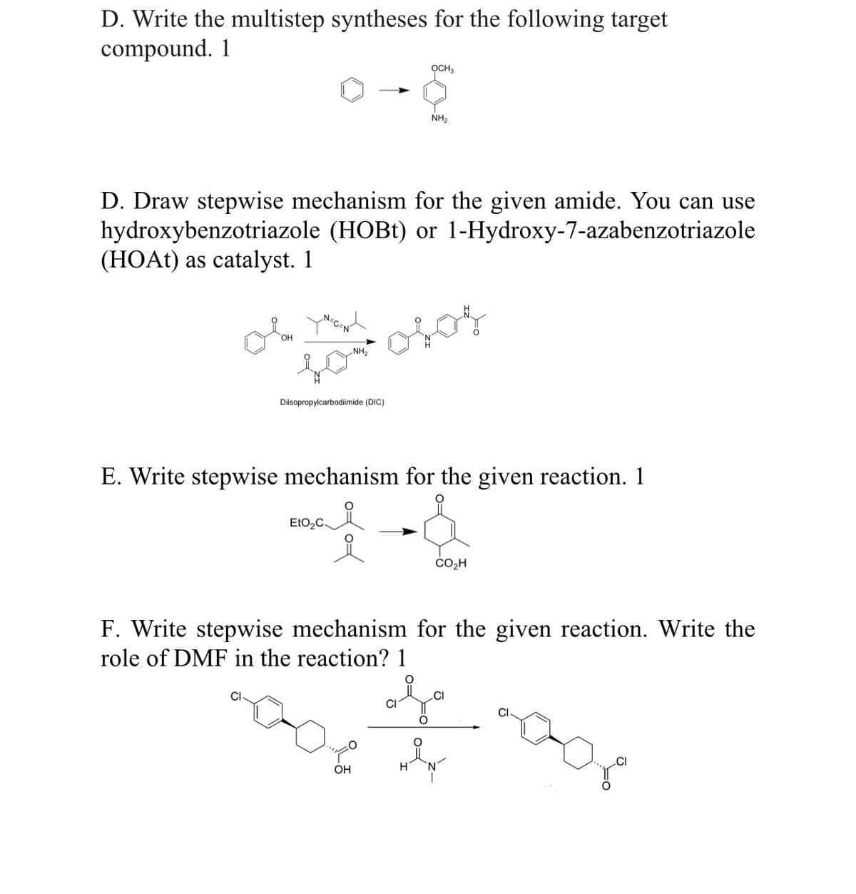D. Write the multistep syntheses for the following target
compound. 1
D. Draw stepwise mechanism for the given amide. You can use
hydroxybenzotriazole (HOBt) or 1-Hydroxy-7-azabenzotriazole
(HOAt) as catalyst. 1
NH₂
olan yan
to otor
Diisopropylcarbodiimide (DIC)
EtO₂C-
OCH3
E. Write stepwise mechanism for the given reaction. 1
NH₂
ook
OH
F. Write stepwise mechanism for the given reaction. Write the
role of DMF in the reaction? 1
CI
CO₂H
CI
HÅN
CI