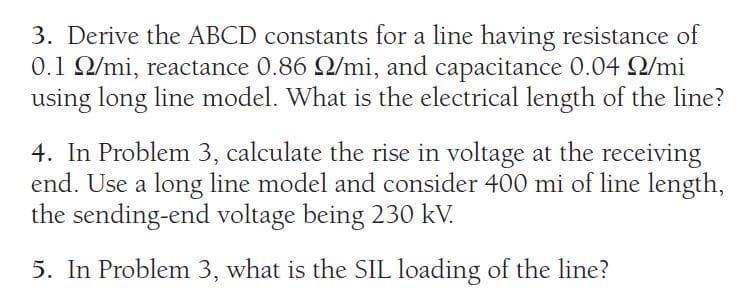 3. Derive the ABCD constants for a line having resistance of
0.1 2/mi, reactance 0.86 2/mi, and capacitance 0.04 2/mi
using long line model. What is the electrical length of the line?
4. In Problem 3, calculate the rise in voltage at the receiving
end. Use a long line model and consider 400 mi of line length,
the sending-end voltage being 230 kV.
5. In Problem 3, what is the SIL loading of the line?
