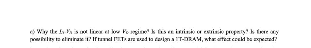 a) Why the Ip-Vp is not linear at low VD regime? Is this an intrinsic or extrinsic property? Is there any
possibility to eliminate it? If tunnel FETS are used to design a 1T-DRAM, what effect could be expected?
