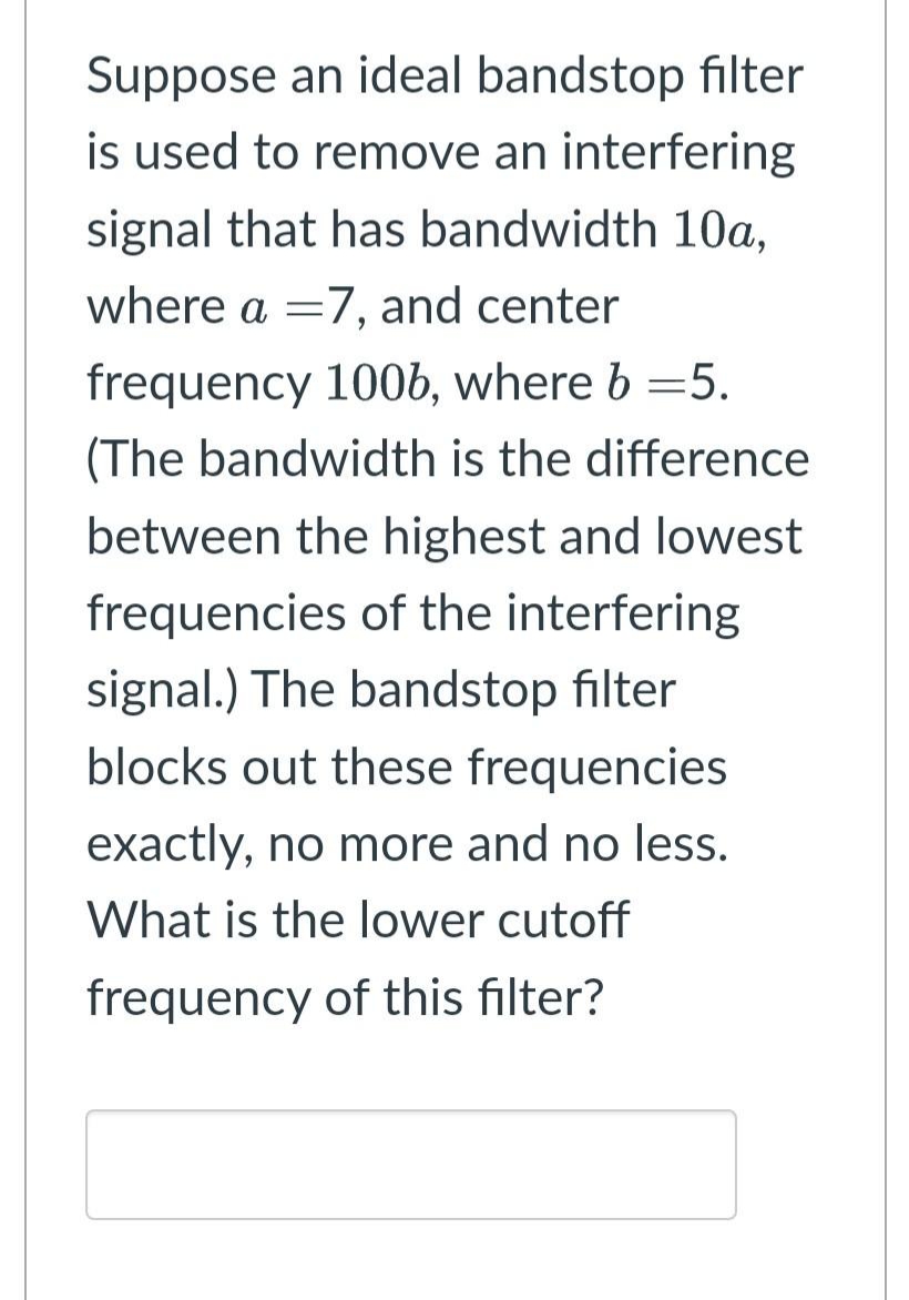Suppose an ideal bandstop filter
is used to remove an interfering
signal that has bandwidth 10a,
where a =7, and center
frequency 100b, where b =5.
(The bandwidth is the difference
between the highest and lowest
frequencies of the interfering
signal.) The bandstop filter
blocks out these frequencies
exactly, no more and no less.
What is the lower cutoff
frequency of this filter?
