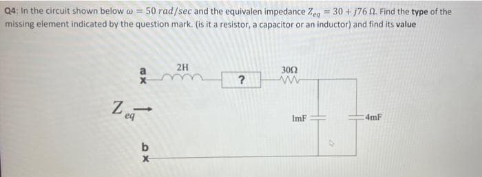 Q4: In the circuit shown below w = 50 rad/sec and the equivalen impedance Zeg = 30 + j76 A. Find the type of the
missing element indicated by the question mark. (is it a resistor, a capacitor or an inductor) and find its value
2H
302
?
Z
eq
ImF
4mF

