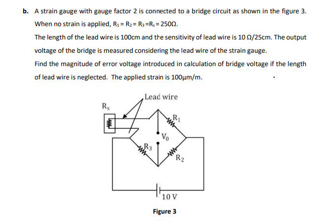 b. A strain gauge with gauge factor 2 is connected to a bridge circuit as shown in the figure 3.
When no strain is applied, R1 = R2 = R3 =R; = 2500.
The length of the lead wire is 100cm and the sensitivity of lead wire is 10 0/25cm. The output
voltage of the bridge is measured considering the lead wire of the strain gauge.
Find the magnitude of error voltage introduced in calculation of bridge voltage if the length
of lead wire is neglected. The applied strain is 100µm/m.
Lead wire
Rs
R1
Vo
R3
R2
10 V
Figure 3
