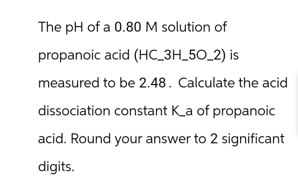 The pH of a 0.80 M solution of
propanoic acid (HC_3H_50_2) is
measured to be 2.48. Calculate the acid
dissociation constant K_a of propanoic
acid. Round your answer to 2 significant
digits.