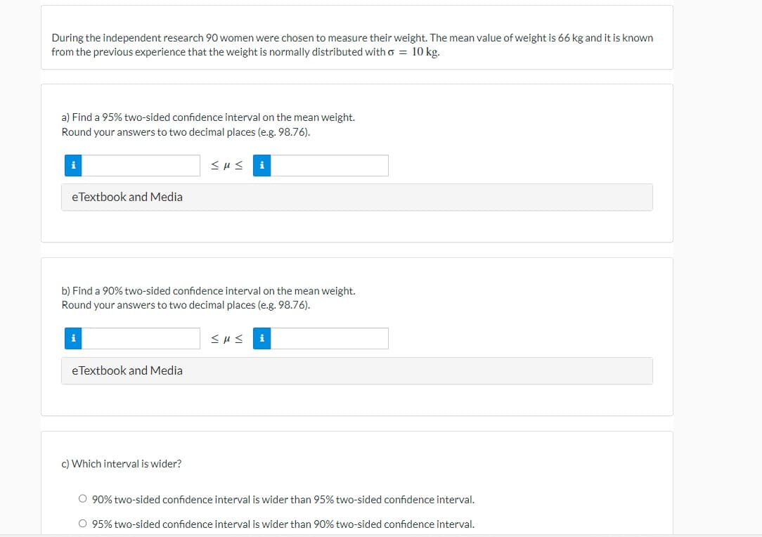 During the independent research 90 women were chosen to measure their weight. The mean value of weight is 66 kg and it is known
from the previous experience that the weight is normally distributed with o = 10 kg.
a) Find a 95% two-sided confidence interval on the mean weight.
Round your answers to two decimal places (e.g. 98.76).
i
eTextbook and Media
b) Find a 90% two-sided confidence interval on the mean weight.
Round your answers to two decimal places (e.g. 98.76).
i
eTextbook and Media
i
c) Which interval is wider?
≤u≤ i
O 90% two-sided confidence interval is wider than 95% two-sided confidence interval.
O 95% two-sided confidence interval is wider than 90% two-sided confidence interval.