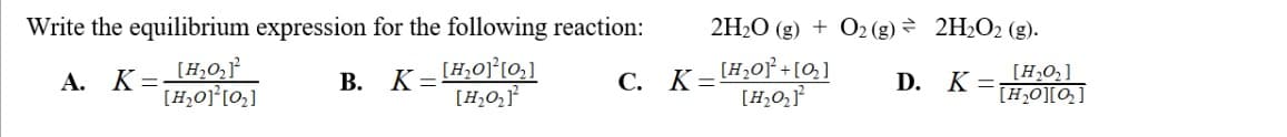 Write the equilibrium expression for the following reaction:
A. K=
[H₂O₂]²
[H₂O]²[0₂]
C.
B. K=[₂0][0₂]
[H₂O₂]¹²
2H₂O(g) + O2(g) → 2H₂O2 (g).
D. K =
K=[₂01²+[0₂]
[H₂O₂]¹²
[H₂0₂]
[H₂O][Q₂]