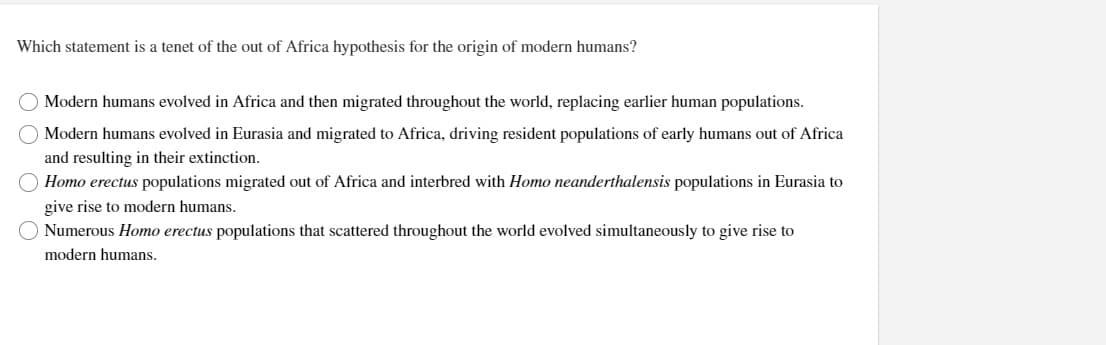 Which statement is a tenet of the out of Africa hypothesis for the origin of modern humans?
O O O
O Modern humans evolved in Africa and then migrated throughout the world, replacing earlier human populations.
O Modern humans evolved in Eurasia and migrated to Africa, driving resident populations of early humans out of Africa
and resulting in their extinction.
Homo erectus populations migrated out of Africa and interbred with Homo neanderthalensis populations in Eurasia to
give rise to modern humans.
O
Numerous Homo erectus populations that scattered throughout the world evolved simultaneously to give rise to
modern humans.