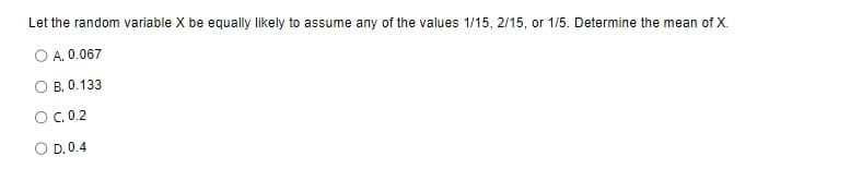 Let the random variable X be equally likely to assume any of the values 1/15, 2/15, or 1/5. Determine the mean of X.
O A. 0.067
B. 0.133
O C. 0.2
D. 0.4