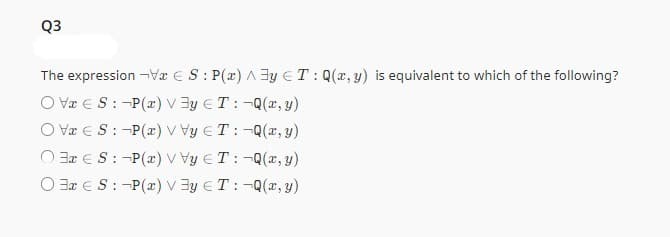 Q3
The expression ¬VES: P(x)^3y T: Q(x, y) is equivalent to which of the following?
OVES: P(x) Vy T: -Q(x, y)
OVES: P(x) VVy ET: -Q(x, y)
OS: -P(x) VVy T: -Q(x, y)
OS: -P(x) Vy T: -Q(x, y)