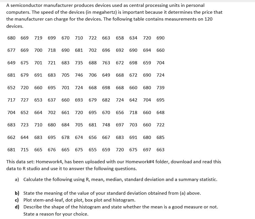 A semiconductor manufacturer produces devices used as central processing units in personal
computers. The speed of the devices (in megahertz) is important because it determines the price that
the manufacturer can charge for the devices. The following table contains measurements on 120
devices.
680 669 719 699 670 710
677 669 700 718 690 681 702 696 692
649 675 701 721 683 735 688 763 672
681
722 663 658 634 720 690
679 691 683 705 746 706 649 668
717 727
683
652 720 660 695 701 724 668 698 668 660
653 637 660 693 679 682
704 652 664 702 661 720 695 670 656
723 710 680 684 705 681
662 644 683 695 678 674
724
748 697
690
656 667 683
698
672
642
694 660
659 704
690
724
680 739
704 695
718 660 648
703 660 722
691 680 685
681 715 665 676 665 675 655 659 720 675 697 663
This data set: Homework4, has been uploaded with our Homework#4 folder, download and read this
data to R studio and use it to answer the following questions.
a) Calculate the following using R, mean, median, standard deviation and a summary statistic.
b) State the meaning of the value of your standard deviation obtained from (a) above.
c) Plot stem-and-leaf, dot plot, box plot and histogram.
d) Describe the shape of the histogram and state whether the mean is a good measure or not.
State a reason for your choice.