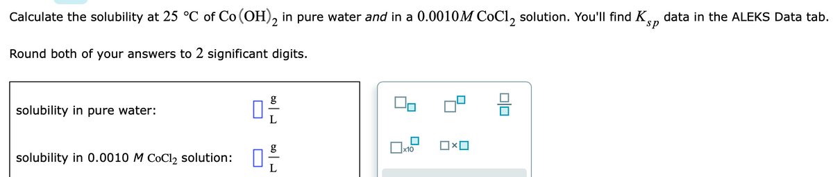 Calculate the solubility at 25 °C of Co (OH), in pure water and in a 0.0010M CoCl, solution. You'll find K
data in the ALEKS Data tab.
sp
Round both of your answers to 2 significant digits.
solubility in pure water:
solubility in 0.0010 M CoCl2 solution:
L

