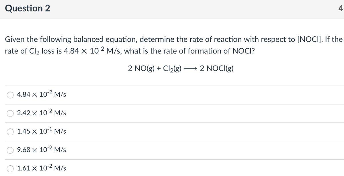 Question 2
4
Given the following balanced equation, determine the rate of reaction with respect to [NOCI]. If the
rate of Cl2 loss is 4.84 X 102 M/s, what is the rate of formation of NOCI?
2 NO(g) + Cl2(g)
2 NOCI(g)
4.84 x 102 M/s
2.42 x 102 M/s
1.45 x 10-1 M/s
9.68 × 102 M/s
1.61 x 102 M/s
