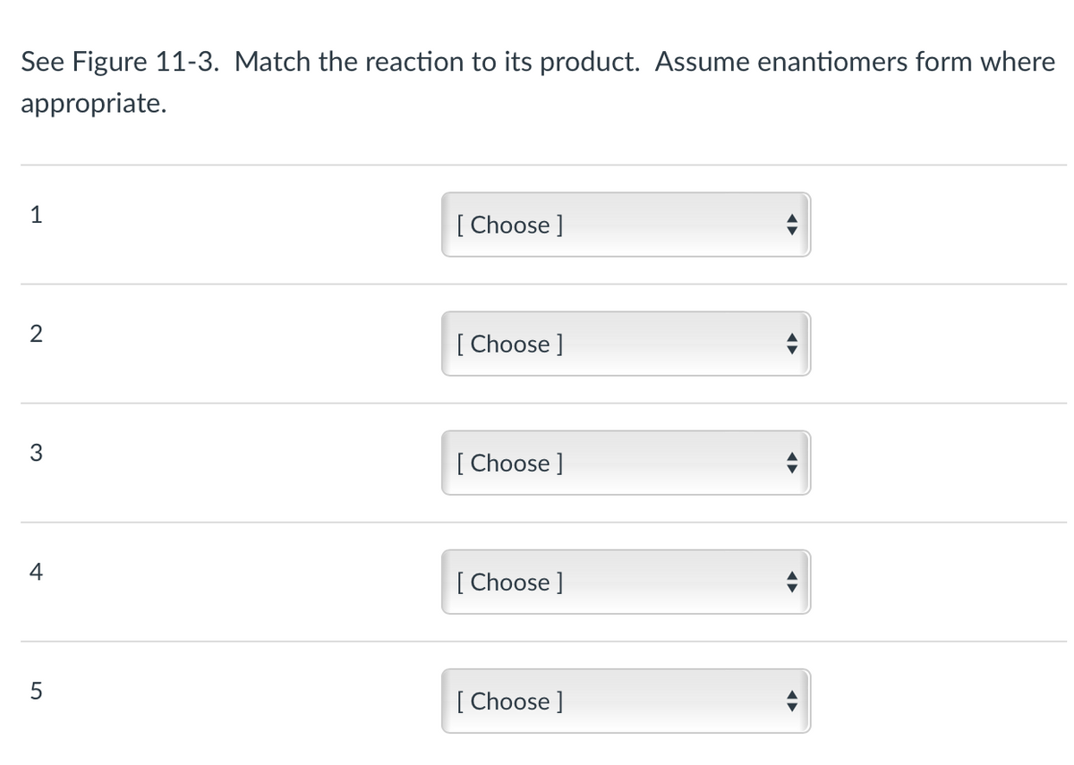 See Figure 11-3. Match the reaction to its product. Assume enantiomers form where
appropriate.
2
4
5
[Choose ]
[Choose ]
[Choose ]
[Choose ]
[Choose ]
↔