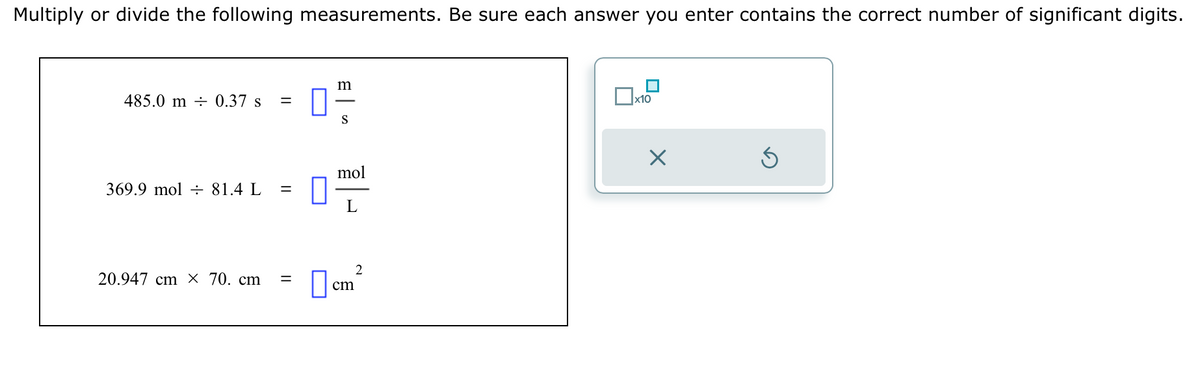 Multiply or divide the following measurements. Be sure each answer you enter contains the correct number of significant digits.
485.0 m 0.37 s =
369.9 mol = 81.4 L =
20.947 cm X 70. cm =
||
0
m
S
mol
L
2
cm
x10
X
Ś