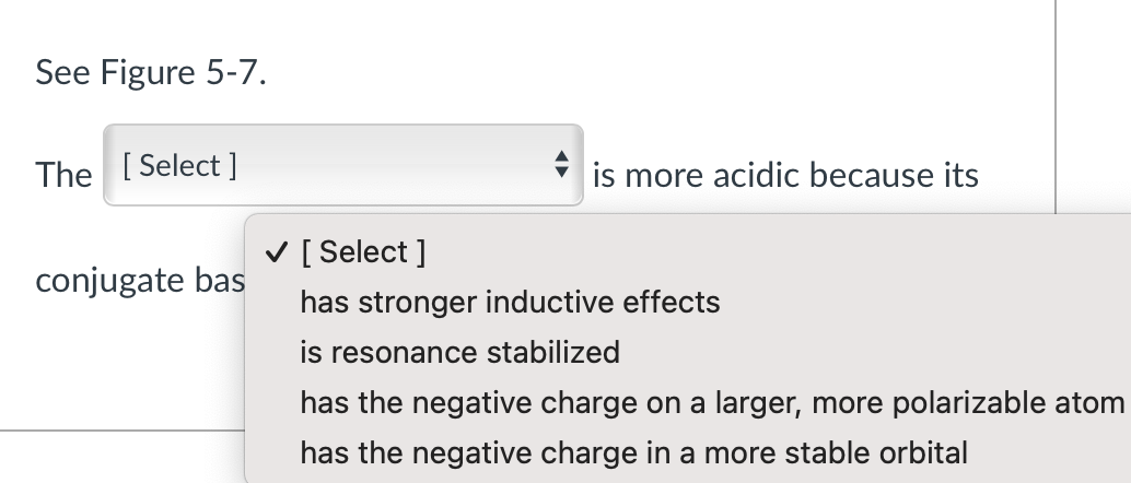 See Figure 5-7.
The [Select]
conjugate bas
is more acidic because its
✓ [Select]
has stronger inductive effects
is resonance stabilized
has the negative charge on a larger, more polarizable atom
has the negative charge in a more stable orbital