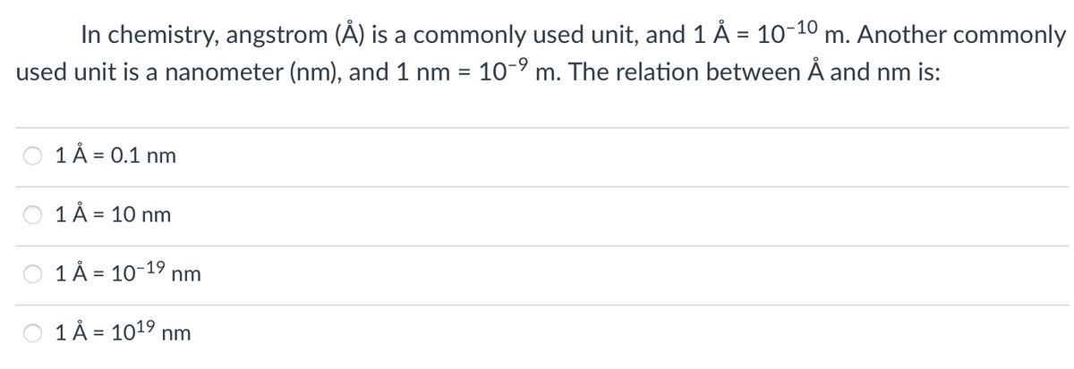 In chemistry, angstrom (Å) is a commonly used unit, and 1 Å = 10-10 m. Another commonly
used unit is a nanometer (nm), and 1 nm = 10-⁹ m. The relation between Å and nm is:
1 Å= 0.1 nm
1 Å=
1 Å = 10-1⁹ nm
1 Å= 10¹⁹ nm
= 10 nm