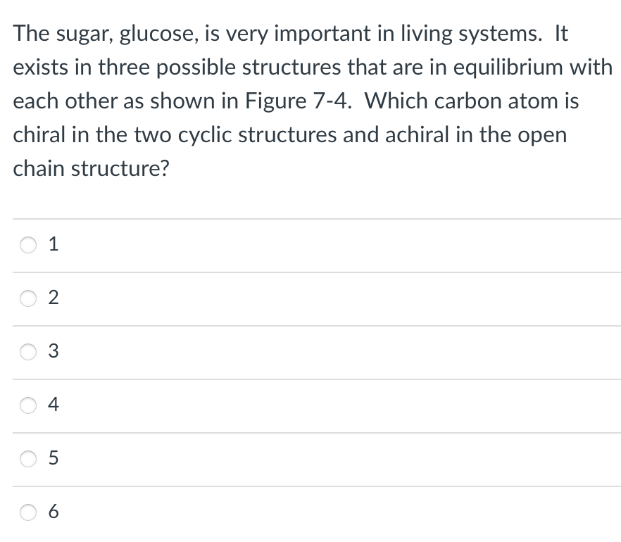 The sugar, glucose, is very important in living systems. It
exists in three possible structures that are in equilibrium with
each other as shown in Figure 7-4. Which carbon atom is
chiral in the two cyclic structures and achiral in the open
chain structure?
1
2
3
4
LO
5
6