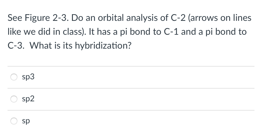 See Figure 2-3. Do an orbital analysis of C-2 (arrows on lines
like we did in class). It has a pi bond to C-1 and a pi bond to
C-3. What is its hybridization?
sp3
sp2
sp