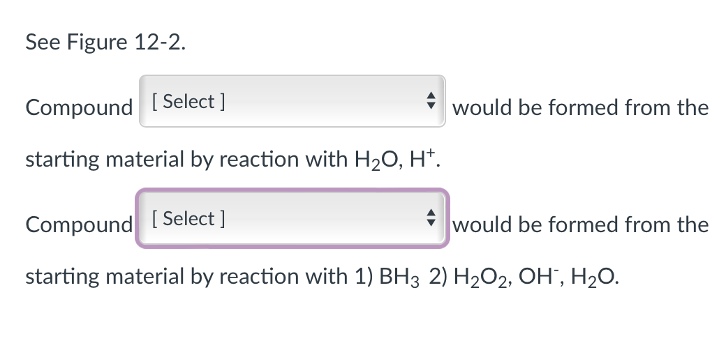 See Figure 12-2.
Compound [Select ]
starting material by reaction with H₂O, H+.
Compound [Select ]
starting material by reaction with 1) BH3 2) H₂O2, OH³, H₂O.
would be formed from the
would be formed from the