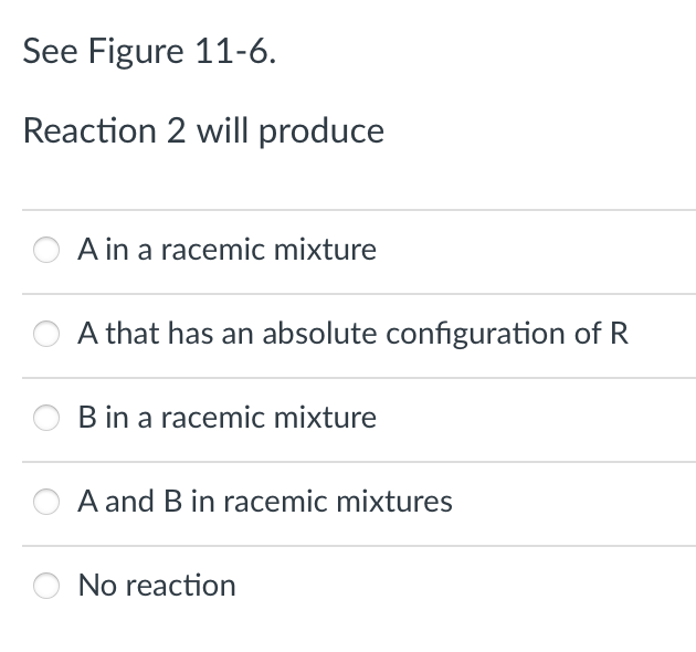 See Figure 11-6.
Reaction 2 will produce
A in a racemic mixture
A that has an absolute configuration of R
B in a racemic mixture
A and B in racemic mixtures
No reaction