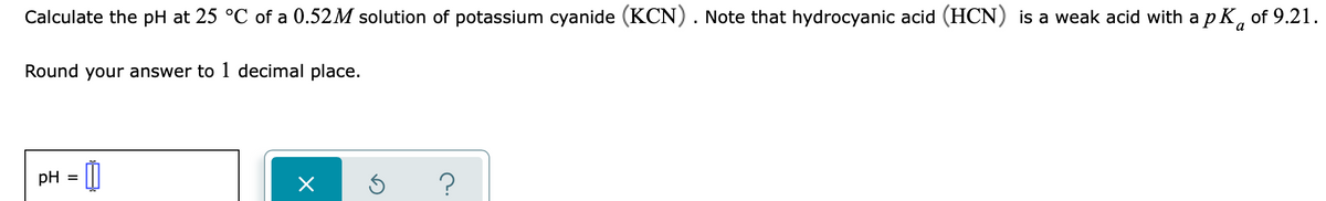 Calculate the pH at 25 °C of a 0.52M solution of potassium cyanide (KCN). Note that hydrocyanic acid (HCN) is a weak acid with a p K, of 9.21.
a
Round your answer to 1 decimal place.
pH = |
?
