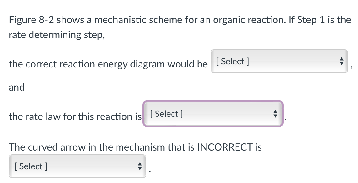 Figure 8-2 shows a mechanistic scheme for an organic reaction. If Step 1 is the
rate determining step,
the correct reaction energy diagram would be [Select]
and
the rate law for this reaction is [Select]
The curved arrow in the mechanism that is INCORRECT is
[Select]