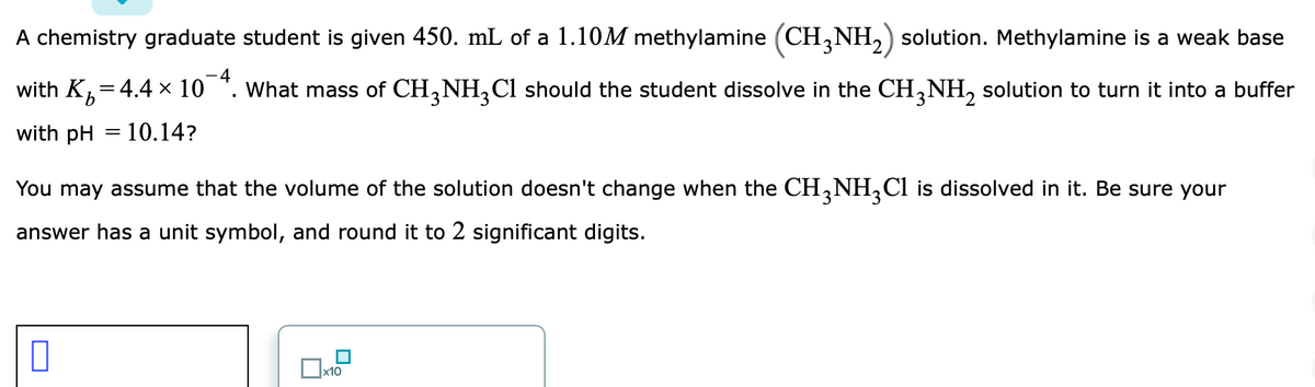 A chemistry graduate student is given 450. mL of a 1.10M methylamine (CH,NH,) solution. Methylamine is a weak base
4
with K-
:4.4 × 10
What mass of CH,NH,Cl should the student dissolve in the CH,NH, solution to turn it into a buffer
with pH = 10.14?
You may assume that the volume of the solution doesn't change when the CH,NH,Cl is dissolved in it. Be sure your
answer has a unit symbol, and round it to 2 significant digits.
x10
