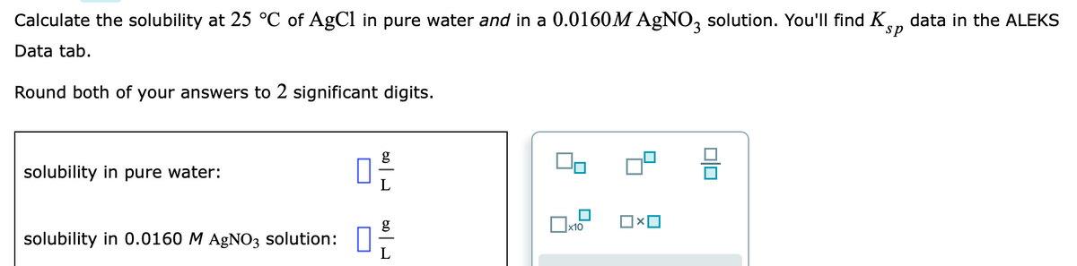 Calculate the solubility at 25 °C of AgCl in pure water and in a 0.0160M AGNO, solution. You'll find K,
data in the ALEKS
sp
Data tab.
Round both of your answers to 2 significant digits.
g
solubility in pure water:
solubility in 0.0160 M AgNO3 solution: |
L
