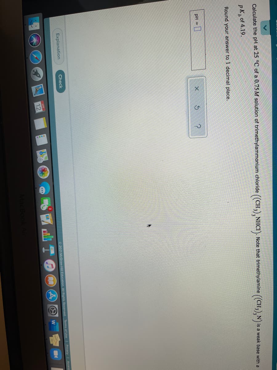 Calculate the pH at 25 °C of a 0.75M solution of trimethylammonium chloride
((CH3), NHCI). Note that trimethylamine ((CH,),N
pK, of 4.19.
Nis a weak base with a
Round your answer to 1 decimal place.
pH =
Explanation
Check
O 2021 McGraw-Hill Education. All Rights Reserved. Terms of Use| Privacy
Acces
APR
W
12
MacBoo
