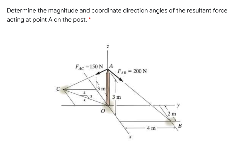 Determine the magnitude and coordinate direction angles of the resultant force
acting at point A on the post. *
FAC =150 NA
FAB = 200 N
%3D
C
3 m
3 m
2 m
4 m
B.
