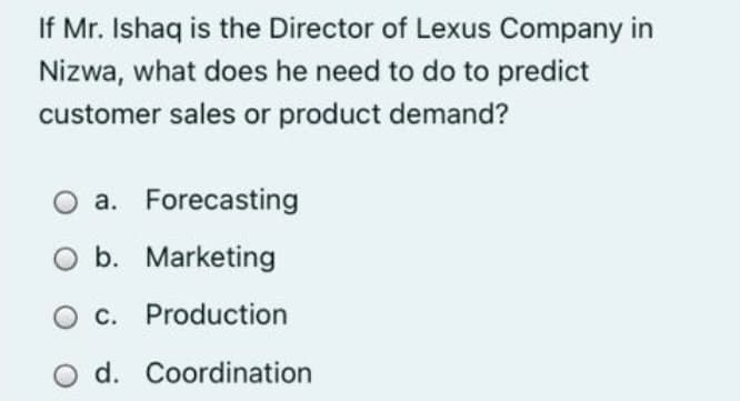 If Mr. Ishaq is the Director of Lexus Company in
Nizwa, what does he need to do to predict
customer sales or product demand?
a. Forecasting
O b. Marketing
O C. Production
O d. Coordination
