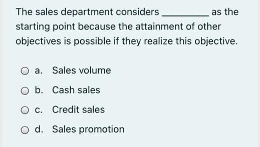 The sales department considers
as the
starting point because the attainment of other
objectives is possible if they realize this objective.
O a. Sales volume
O b. Cash sales
O c. Credit sales
O d. Sales promotion
