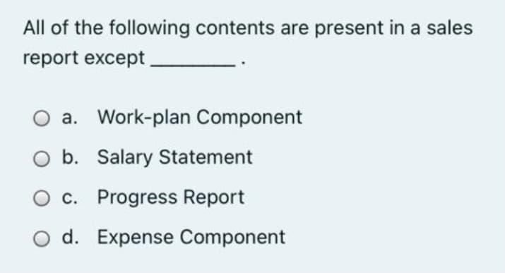 All of the following contents are present in a sales
report except
a. Work-plan Component
b. Salary Statement
c. Progress Report
d. Expense Component

