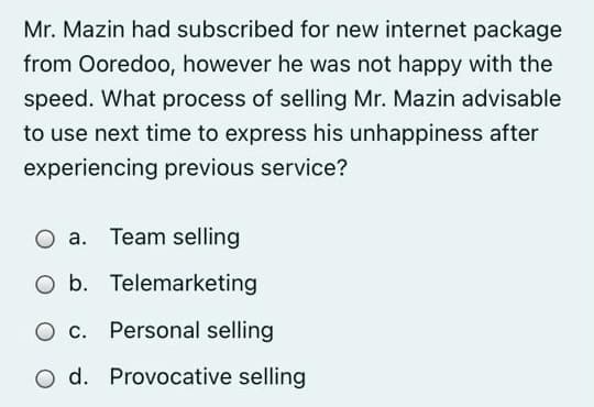 Mr. Mazin had subscribed for new internet package
from Ooredoo, however he was not happy with the
speed. What process of selling Mr. Mazin advisable
to use next time to express his unhappiness after
experiencing previous service?
O a. Team selling
O b. Telemarketing
O c. Personal selling
O d. Provocative selling
