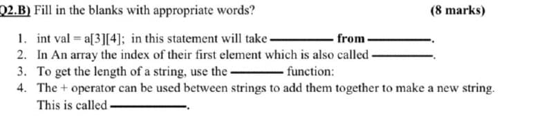 Q2.B) Fill in the blanks with appropriate words?
(8 marks)
1. int val = a[3][4]; in this statement will take.
2. In An array the index of their first element which is also called -
3. To get the length of a string, use the-
4. The + operator can be used between strings to add them together to make a new string.
from
function:
This is called

