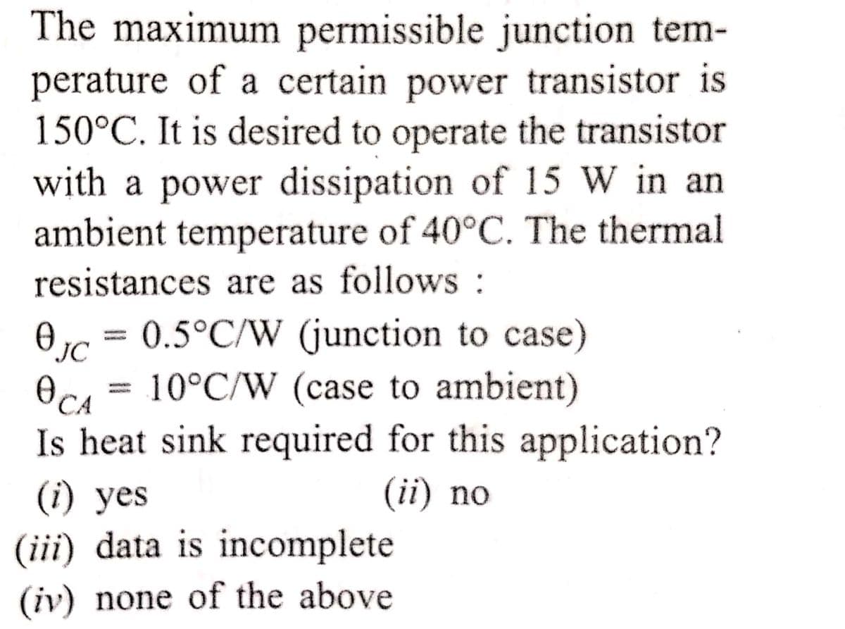 The maximum permissible junction tem-
perature of a certain power transistor is
150°C. It is desired to operate the transistor
with a power dissipation of 15 W in an
ambient temperature of 40°C. The thermal
resistances are as follows :
= 0.5°C/W (junction to case)
Oc = 10°C/W (case to ambient)
Is heat sink required for this application?
(ii) no
(i) yes
(iii) data is incomplete
(iv) none of the above
