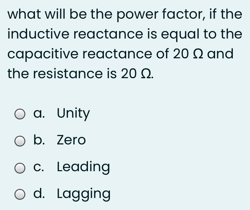 what will be the power factor, if the
inductive reactance is equal to the
capacitive reactance of 20 Q and
the resistance is 20 Q.
O a. Unity
O b. Zero
O c. Leading
O d. Lagging
