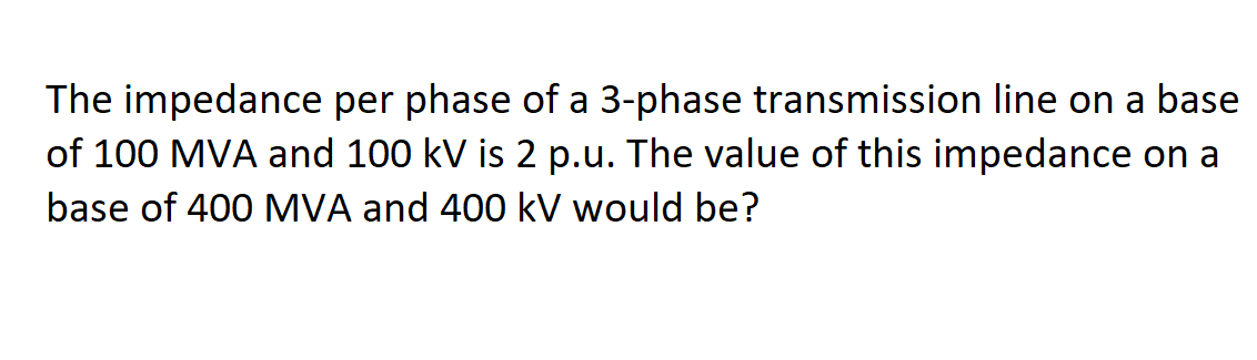 The impedance per phase of a 3-phase transmission line on a base
of 100 MVA and 100 kV is 2 p.u. The value of this impedance on a
base of 400 MVA and 400 kV would be?
