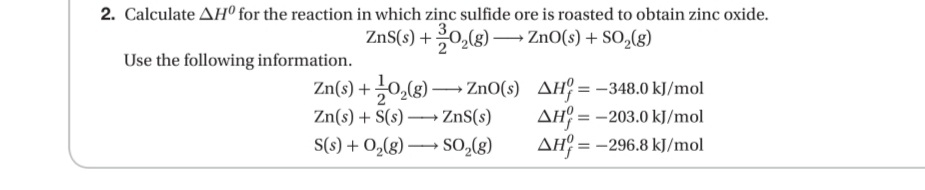 2. Calculate AHº for the reaction in which ziņc sulfide ore is roasted to obtain zinc oxide.
ZnS(s) +0,(g) –→ ZnO(s) + SO,(g)
Use the following information.
Zn(s) + 0,(g) → ZnO(s) AH° = -348.0 kJ/mol
Zn(s) + S(s) → ZnS(s)
S(s) + 0,(g) –→ SO,(g)
AH = -203.0 kJ/mol
AH = -296.8 kJ/mol
