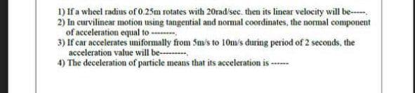 1) If a wheel radius of 0.25m rotates with 20rad/sec. then its linear velocity will be-.
2) In curvilinear motion using tangential and normal coordinates, the normal component
of acceleration equal to ----
3) If car accelerates uniformally from Sm's to 10m/s during period of 2 seconds, the
acceleration value will be--
4) The deceleration of particle means that its acceleration is ---

