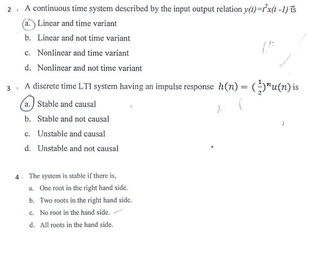 2. A continuous time system described by the input output relation y(t) = x(t-1) is
(a.) Linear and time variant
b. Linear and not time variant
c. Nonlinear and time variant
d. Nonlinear and not time variant
A discrete time LTI system having an impulse response h(n) = (-)¹u(n) is
3.
a.) Stable and causal
(
b. Stable and not causal
c. Unstable and causal
d. Unstable and not causal
4.
The system is stable if there is,
a. One root in the right hand side.
b. Two roots in the right hand side.
c. No root in the hand side.
d. All roots in the hand side.
h
(1
}