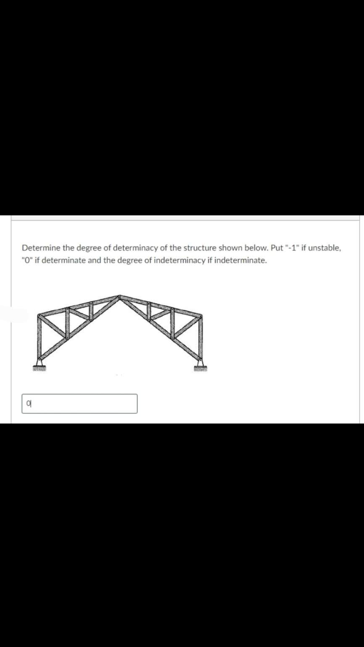 Determine the degree of determinacy of the structure shown below. Put "-1" if unstable,
"O" if determinate and the degree of indeterminacy if indeterminate.
