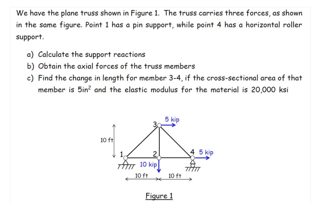 We have the plane truss shown in Figure 1. The truss carries three forces, as shown
in the same figure. Point 1 has a pin support, while point 4 has a horizontal roller
support.
a) Calculate the support reactions
b) Obtain the axial forces of the truss members
c) Find the change in length for member 3-4, if the cross-sectional area of that
member is 5in? and the elastic modulus for the material is 20,000 ksi
5 kip
10 ft
4 5 kip
TAm 10 kip
10 ft
10 ft
Figure 1
