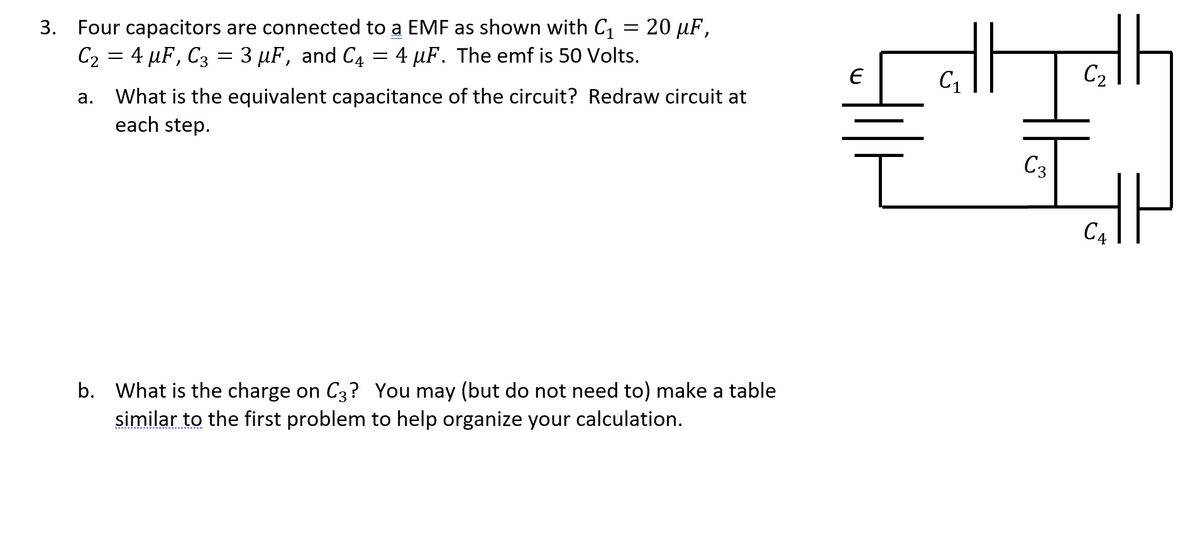 3. Four capacitors are connected to a EMF as shown with C, = 20 µF,
C2 = 4 µF, C3 = 3 µF, and C4 = 4 µF. The emf is 50 Volts.
C2
What is the equivalent capacitance of the circuit? Redraw circuit at
each step.
а.
C3
C4
b. What is the charge on C3? You may (but do not need to) make a table
similar to the first problem to help organize your calculation.
