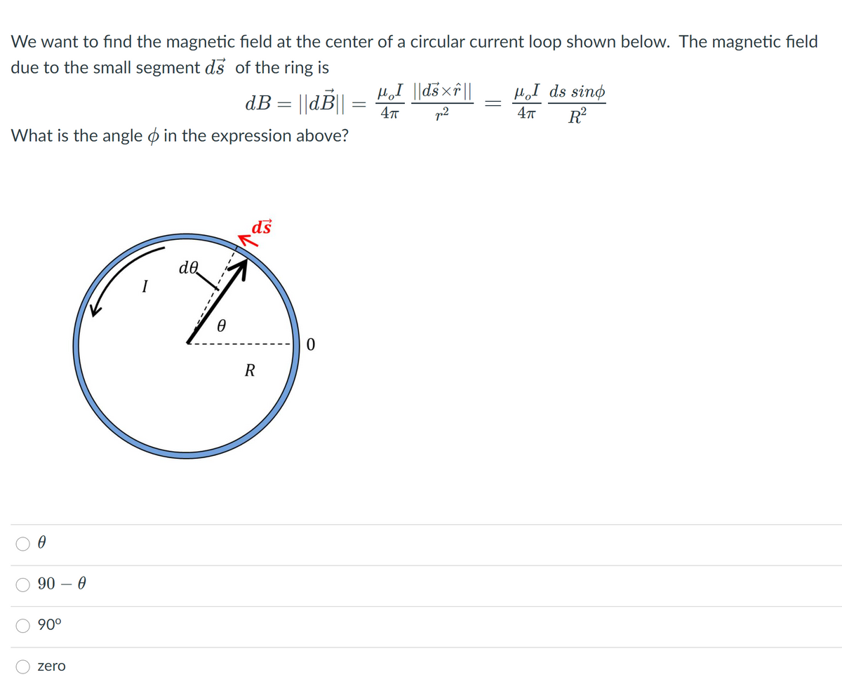 We want to find the magnetic field at the center of a circular current loop shown below. The magnetic field
due to the small segment ds of the ring is
|| 4xsp|| I°r1
R?
HI ds sino
dB = ||d||
p2
What is the angle ø in the expression above?
de
R
90 – 0
90°
zero

