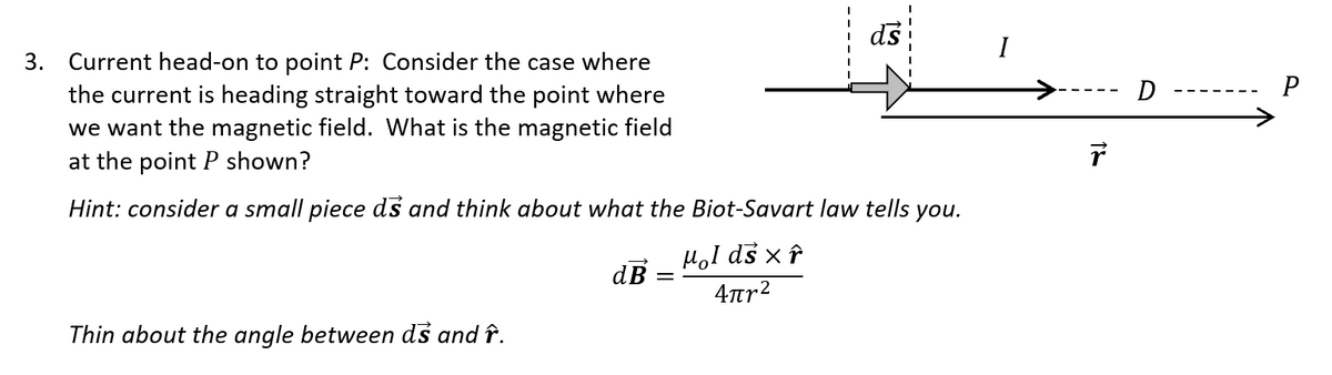 ds
3. Current head-on to point P: Consider the case where
the current is heading straight toward the point where
we want the magnetic field. What is the magnetic field
at the point P shown?
D
P
Hint: consider a small piece ds and think about what the Biot-Savart law tells you.
HoI ds x î
dB =
4rr2
Thin about the angle between ds and î.
