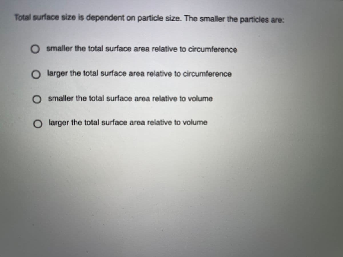 Total surface size is dependent on particle size. The smaller the particles are:
smaller the total surface area relative to circumference
larger the total surface area relative to circumference
smaller the total surface area relative to volume
larger the total surface area relative to volume
