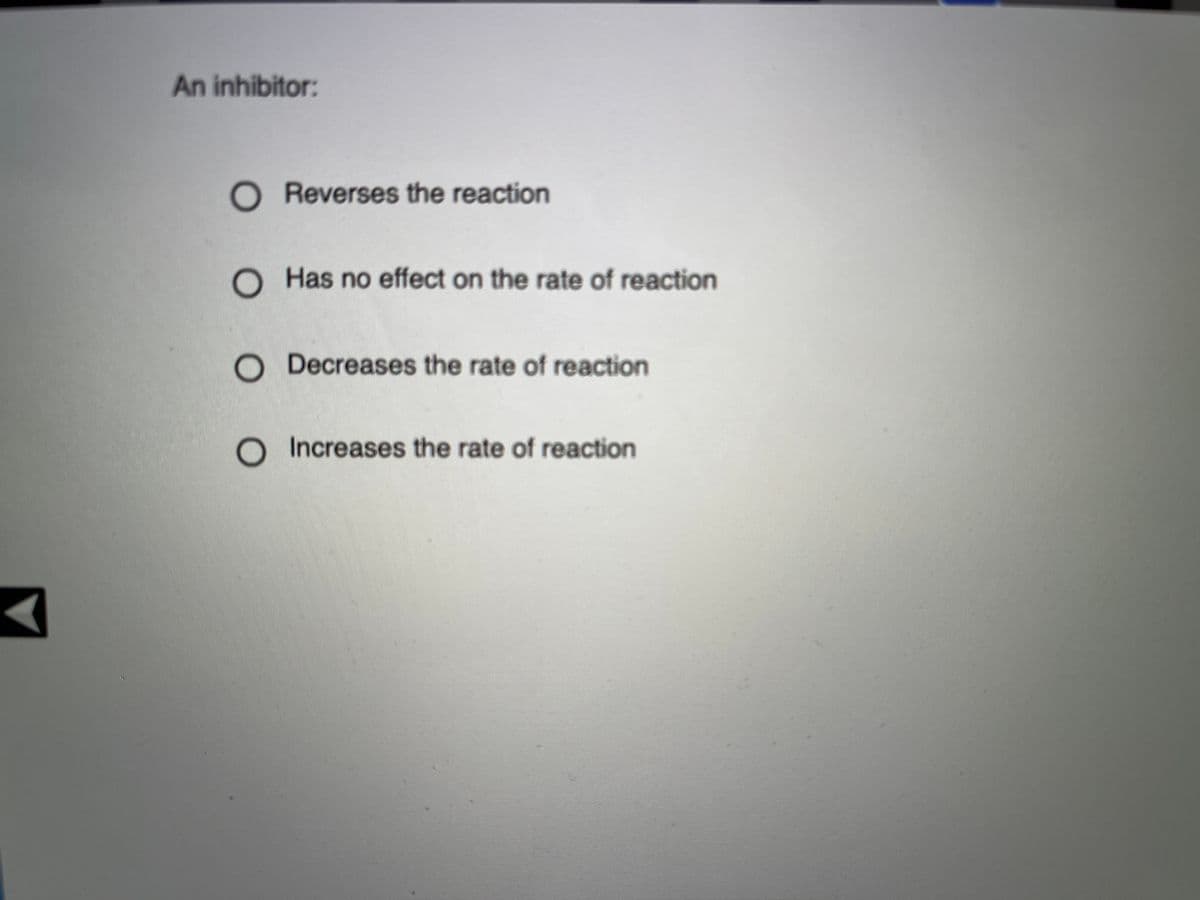 An inhibitor:
O Reverses the reaction
Has no effect on the rate of reaction
Decreases the rate of reaction
O Increases the rate of reaction
